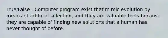 True/False - Computer program exist that mimic evolution by means of artificial selection, and they are valuable tools because they are capable of finding new solutions that a human has never thought of before.