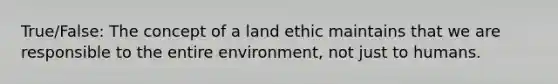 True/False: The concept of a land ethic maintains that we are responsible to the entire environment, not just to humans.