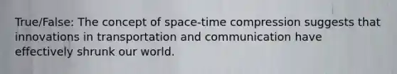 True/False: The concept of space-time compression suggests that innovations in transportation and communication have effectively shrunk our world.