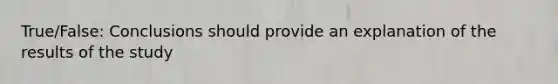 True/False: Conclusions should provide an explanation of the results of the study