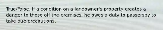 True/False. If a condition on a landowner's property creates a danger to those off the premises, he owes a duty to passersby to take due precautions.