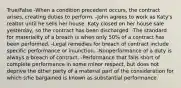 True/False -When a condition precedent occurs, the contract arises, creating duties to perform. -John agrees to work as Katy's realtor until he sells her house. Katy closed on her house sale yesterday, so the contract has been discharged. -The standard for materiality of a breach is when only 50% of a contract has been performed. -Legal remedies for breach of contract include specific performance or injunction. -Nonperformance of a duty is always a breach of contract. -Performance that falls short of complete performance in some minor respect, but does not deprive the other party of a material part of the consideration for which s/he bargained is known as substantial performance.