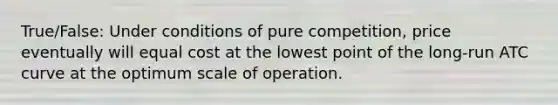 True/False: Under conditions of pure competition, price eventually will equal cost at the lowest point of the long-run ATC curve at the optimum scale of operation.