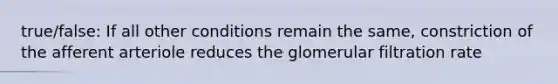 true/false: If all other conditions remain the same, constriction of the afferent arteriole reduces the glomerular filtration rate