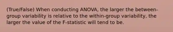 (True/False) When conducting ANOVA, the larger the between-group variability is relative to the within-group variability, the larger the value of the F-statistic will tend to be.