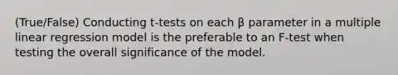 (True/False) Conducting t-tests on each β parameter in a multiple linear regression model is the preferable to an F-test when testing the overall significance of the model.