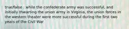 true/false : while the confederate army was successful, and initially thwarting the union army in Virginia, the union forces in the western theater were more successful during the first two years of the Civil War