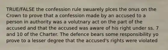 TRUE/FALSE the confession rule swuarely plces the onus on the Crown to prove that a confession made by an accused to a person in authority was a volutnary act on the part of the accused and that the accused was aware of his right under ss. 7 and 10 of the Charter. The defence bears some responsibility yo prove to a lesser degree that the accused's rights were violated