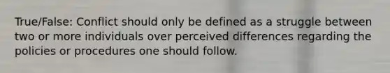 True/False: Conflict should only be defined as a struggle between two or more individuals over perceived differences regarding the policies or procedures one should follow.