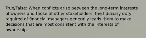 True/False: When conflicts arise between the long-term interests of owners and those of other stakeholders, the fiduciary duty required of financial managers generally leads them to make decisions that are most consistent with the interests of ownership.