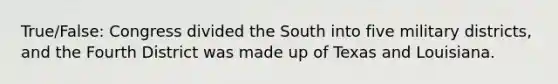 True/False: Congress divided the South into five military districts, and the Fourth District was made up of Texas and Louisiana.