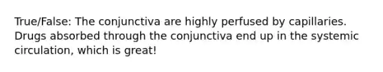 True/False: The conjunctiva are highly perfused by capillaries. Drugs absorbed through the conjunctiva end up in the systemic circulation, which is great!