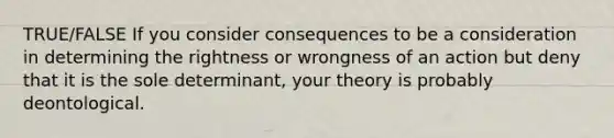 TRUE/FALSE If you consider consequences to be a consideration in determining the rightness or wrongness of an action but deny that it is the sole determinant, your theory is probably deontological.