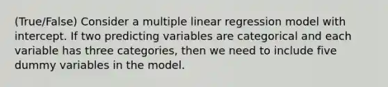 (True/False) Consider a multiple linear regression model with intercept. If two predicting variables are categorical and each variable has three categories, then we need to include five dummy variables in the model.