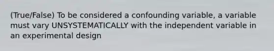 (True/False) To be considered a confounding variable, a variable must vary UNSYSTEMATICALLY with the independent variable in an experimental design