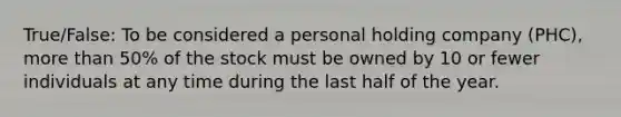 True/False: To be considered a personal holding company (PHC), more than 50% of the stock must be owned by 10 or fewer individuals at any time during the last half of the year.