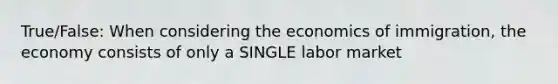 True/False: When considering the economics of immigration, the economy consists of only a SINGLE labor market