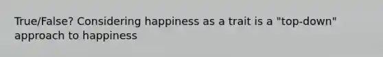 True/False? Considering happiness as a trait is a "top-down" approach to happiness