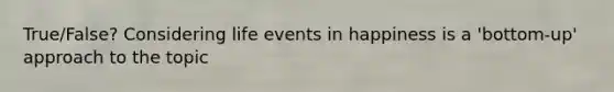 True/False? Considering life events in happiness is a 'bottom-up' approach to the topic