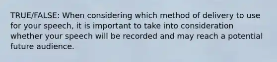 TRUE/FALSE: When considering which method of delivery to use for your speech, it is important to take into consideration whether your speech will be recorded and may reach a potential future audience.