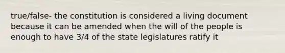 true/false- the constitution is considered a living document because it can be amended when the will of the people is enough to have 3/4 of the state legislatures ratify it