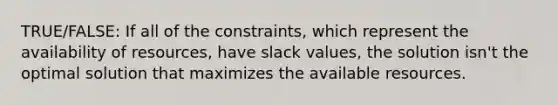 TRUE/FALSE: If all of the constraints, which represent the availability of resources, have slack values, the solution isn't the optimal solution that maximizes the available resources.