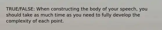 TRUE/FALSE: When constructing the body of your speech, you should take as much time as you need to fully develop the complexity of each point.