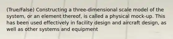 (True/False) Constructing a three-dimensional scale model of the system, or an element thereof, is called a physical mock-up. This has been used effectively in facility design and aircraft design, as well as other systems and equipment