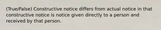 (True/False) Constructive notice differs from actual notice in that constructive notice is notice given directly to a person and received by that person.