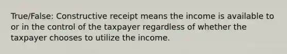 True/False: Constructive receipt means the income is available to or in the control of the taxpayer regardless of whether the taxpayer chooses to utilize the income.