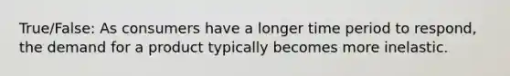 True/False: As consumers have a longer time period to respond, the demand for a product typically becomes more inelastic.
