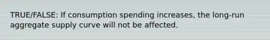 TRUE/FALSE: If consumption spending increases, the long-run aggregate supply curve will not be affected.