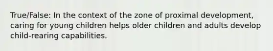 True/False: In the context of the zone of proximal development, caring for young children helps older children and adults develop child-rearing capabilities.