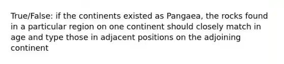 True/False: if the continents existed as Pangaea, the rocks found in a particular region on one continent should closely match in age and type those in adjacent positions on the adjoining continent