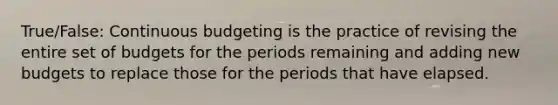 True/False: Continuous budgeting is the practice of revising the entire set of budgets for the periods remaining and adding new budgets to replace those for the periods that have elapsed.