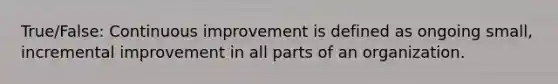 True/False: Continuous improvement is defined as ongoing small, incremental improvement in all parts of an organization.