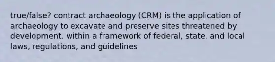 true/false? contract archaeology (CRM) is the application of archaeology to excavate and preserve sites threatened by development. within a framework of federal, state, and local laws, regulations, and guidelines