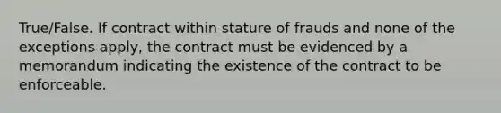 True/False. If contract within stature of frauds and none of the exceptions apply, the contract must be evidenced by a memorandum indicating the existence of the contract to be enforceable.