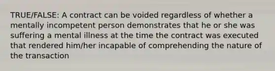 TRUE/FALSE: A contract can be voided regardless of whether a mentally incompetent person demonstrates that he or she was suffering a mental illness at the time the contract was executed that rendered him/her incapable of comprehending the nature of the transaction