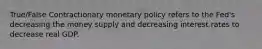 True/False Contractionary monetary policy refers to the Fed's decreasing the money supply and decreasing interest rates to decrease real GDP.