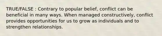 TRUE/FALSE : Contrary to popular belief, conflict can be beneficial in many ways. When managed constructively, conflict provides opportunities for us to grow as individuals and to strengthen relationships.