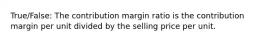 True/False: The contribution margin ratio is the contribution margin per unit divided by the selling price per unit.