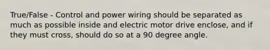 True/False - Control and power wiring should be separated as much as possible inside and electric motor drive enclose, and if they must cross, should do so at a 90 degree angle.