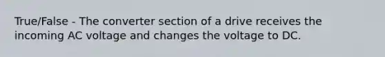 True/False - The converter section of a drive receives the incoming AC voltage and changes the voltage to DC.