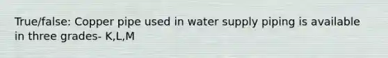 True/false: Copper pipe used in water supply piping is available in three grades- K,L,M