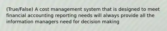 (True/False) A cost management system that is designed to meet financial accounting reporting needs will always provide all the information managers need for decision making