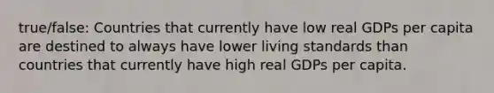 true/false: Countries that currently have low real GDPs per capita are destined to always have lower living standards than countries that currently have high real GDPs per capita.