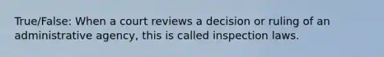 True/False: When a court reviews a decision or ruling of an administrative agency, this is called inspection laws.