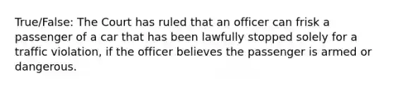 True/False: The Court has ruled that an officer can frisk a passenger of a car that has been lawfully stopped solely for a traffic violation, if the officer believes the passenger is armed or dangerous.