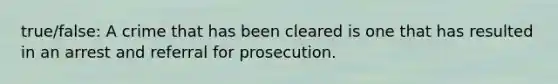 true/false: A crime that has been cleared is one that has resulted in an arrest and referral for prosecution.